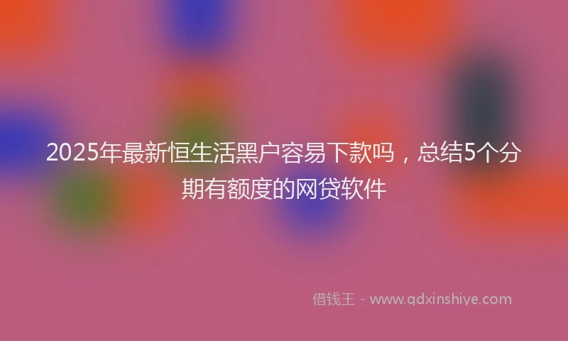 2025年最新恒生活黑户容易下款吗，总结5个分期有额度的网贷软件