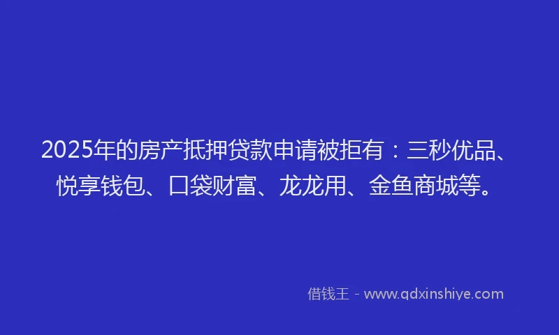 2025年的房产抵押贷款申请被拒有：三秒优品、悦享钱包、口袋财富、龙龙用、金鱼商城等。
