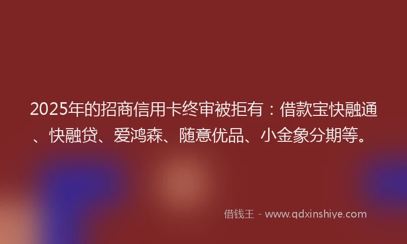 2025年的招商信用卡终审被拒有：借款宝快融通、快融贷、爱鸿森、随意优品、小金象分期等。