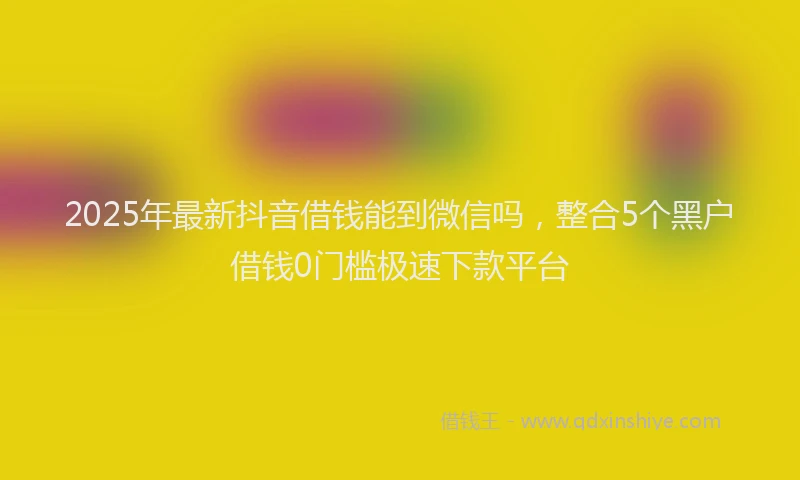 2025年最新抖音借钱能到微信吗，整合5个黑户借钱0门槛极速下款平台