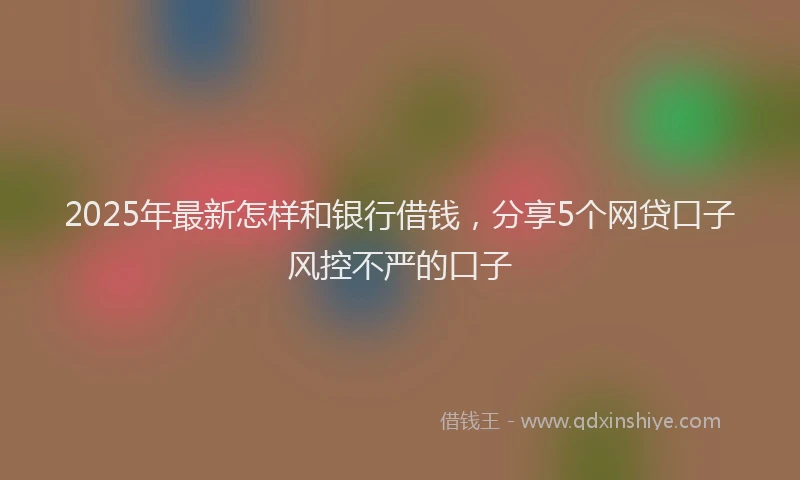 2025年最新怎样和银行借钱，分享5个网贷口子风控不严的口子