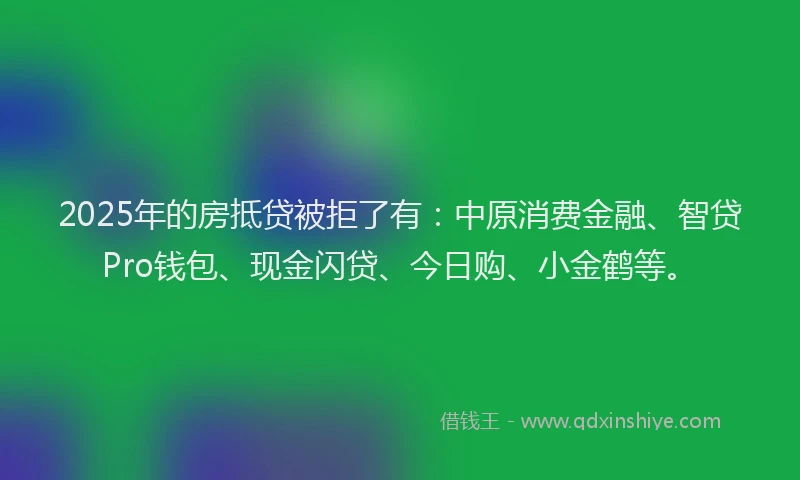 2025年的房抵贷被拒了有：中原消费金融、智贷Pro钱包、现金闪贷、今日购、小金鹤等。