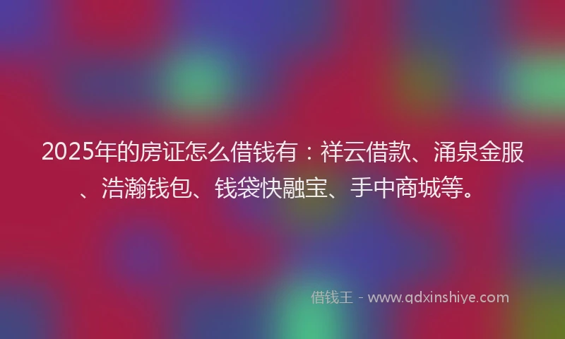 2025年的房证怎么借钱有：祥云借款、涌泉金服、浩瀚钱包、钱袋快融宝、手中商城等。