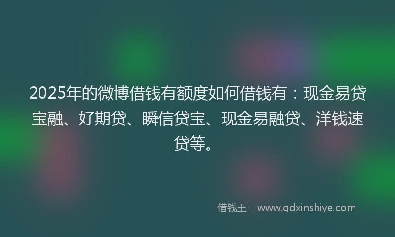 2025年的微博借钱有额度如何借钱有：现金易贷宝融、好期贷、瞬信贷宝、现金易融贷、洋钱速贷等。