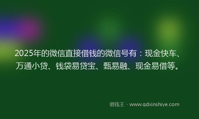 2025年的微信直接借钱的微信号有：现金快车、万通小贷、钱袋易贷宝、甄易融、现金易借等。