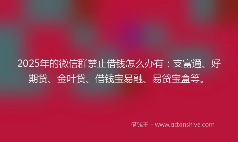 2025年的微信群禁止借钱怎么办有：支富通、好期贷、金叶贷、借钱宝易融、易贷宝盒等。