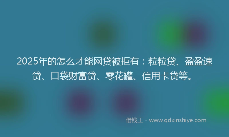 2025年的怎么才能网贷被拒有：粒粒贷、盈盈速贷、口袋财富贷、零花罐、信用卡贷等。