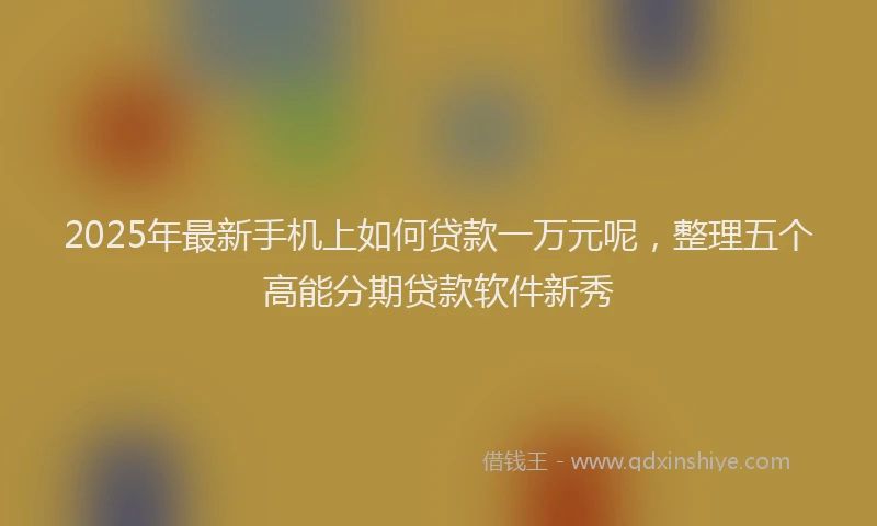 2025年最新手机上如何贷款一万元呢，整理五个高能分期贷款软件新秀