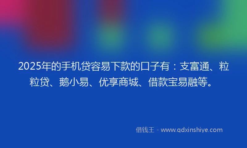 2025年的手机贷容易下款的口子有：支富通、粒粒贷、鹅小易、优享商城、借款宝易融等。