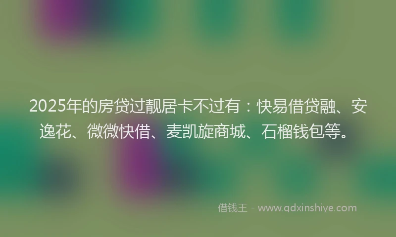 2025年的房贷过靓居卡不过有：快易借贷融、安逸花、微微快借、麦凯旋商城、石榴钱包等。