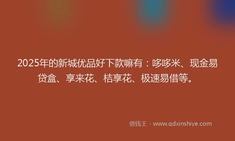 2025年的新城优品好下款嘛有：哆哆米、现金易贷盒、享来花、桔享花、极速易借等。