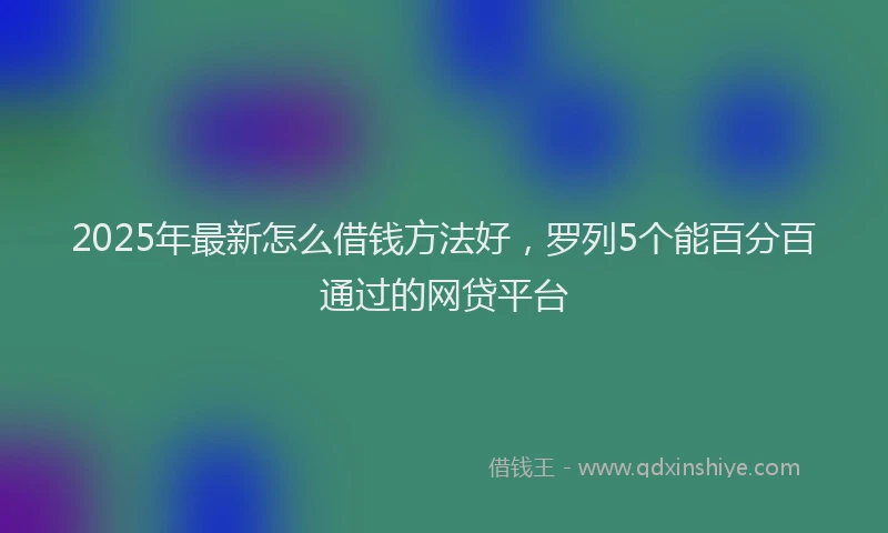 2025年最新怎么借钱方法好，罗列5个能百分百通过的网贷平台