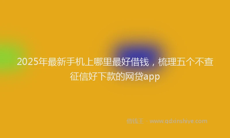 2025年最新手机上哪里最好借钱，梳理五个不查征信好下款的网贷app