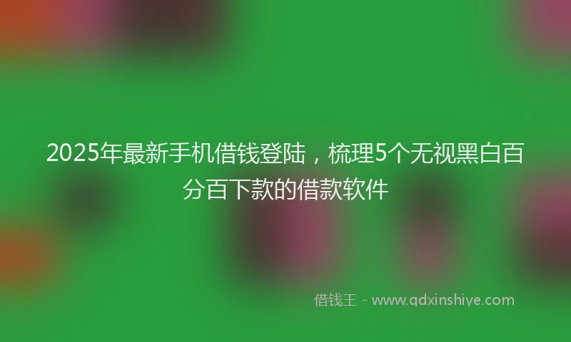 2025年最新手机借钱登陆，梳理5个无视黑白百分百下款的借款软件