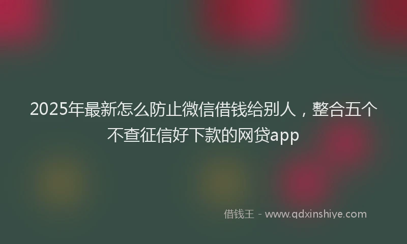 2025年最新怎么防止微信借钱给别人，整合五个不查征信好下款的网贷app