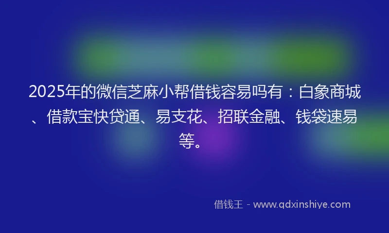 2025年的微信芝麻小帮借钱容易吗有：白象商城、借款宝快贷通、易支花、招联金融、钱袋速易等。