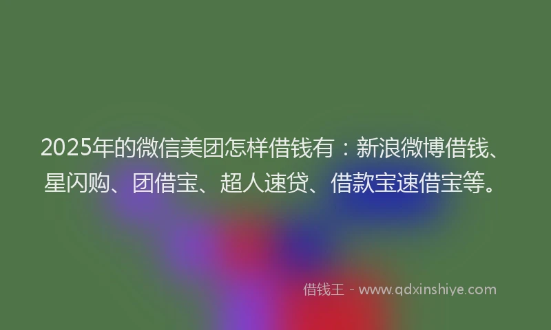 2025年的微信美团怎样借钱有：新浪微博借钱、星闪购、团借宝、超人速贷、借款宝速借宝等。