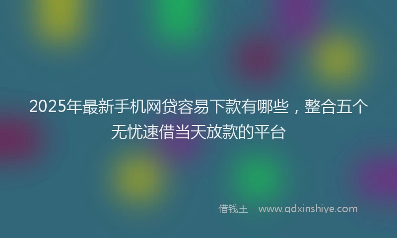 2025年最新手机网贷容易下款有哪些，整合五个无忧速借当天放款的平台