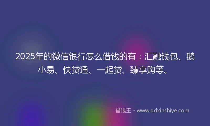 2025年的微信银行怎么借钱的有：汇融钱包、鹅小易、快贷通、一起贷、臻享购等。