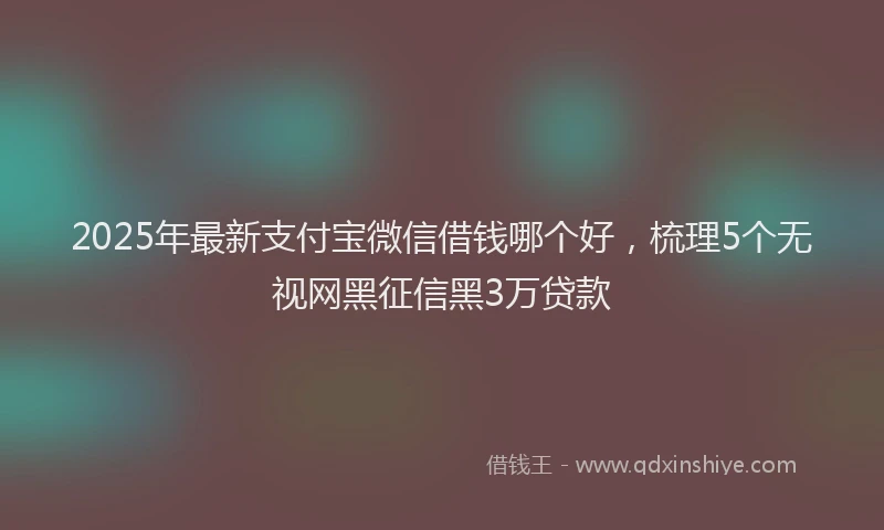2025年最新支付宝微信借钱哪个好，梳理5个无视网黑征信黑3万贷款