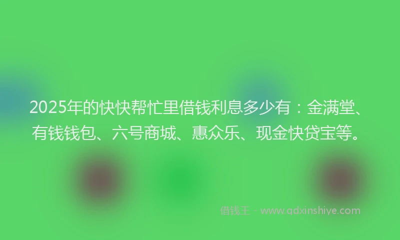 2025年的快快帮忙里借钱利息多少有：金满堂、有钱钱包、六号商城、惠众乐、现金快贷宝等。