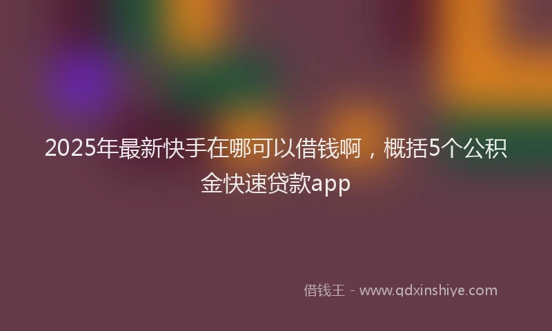 2025年最新快手在哪可以借钱啊，概括5个公积金快速贷款app