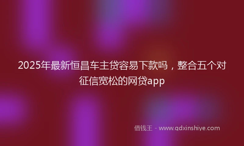 2025年最新恒昌车主贷容易下款吗，整合五个对征信宽松的网贷app