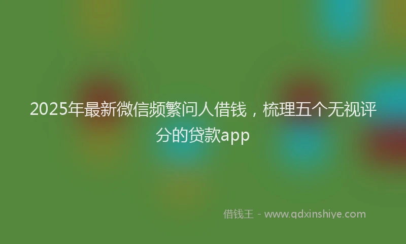2025年最新微信频繁问人借钱，梳理五个无视评分的贷款app
