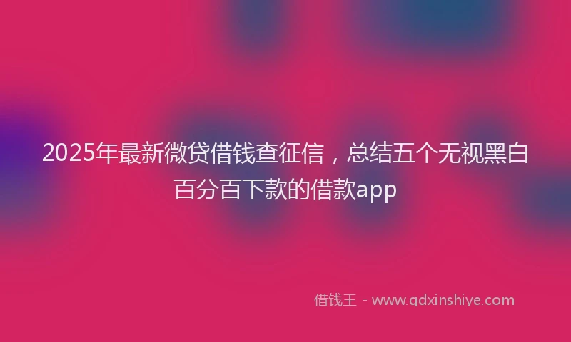 2025年最新微贷借钱查征信，总结五个无视黑白百分百下款的借款app