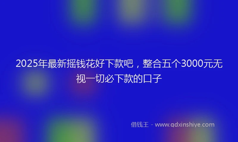2025年最新摇钱花好下款吧，整合五个3000元无视一切必下款的口子