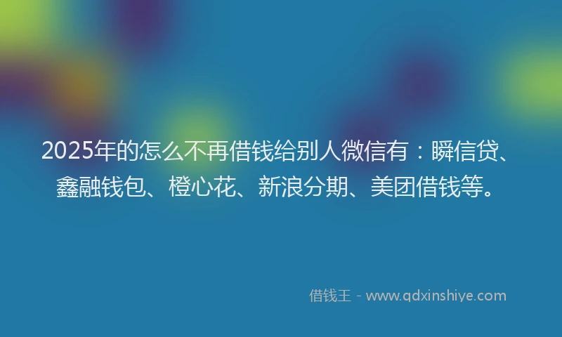 2025年的怎么不再借钱给别人微信有：瞬信贷、鑫融钱包、橙心花、新浪分期、美团借钱等。
