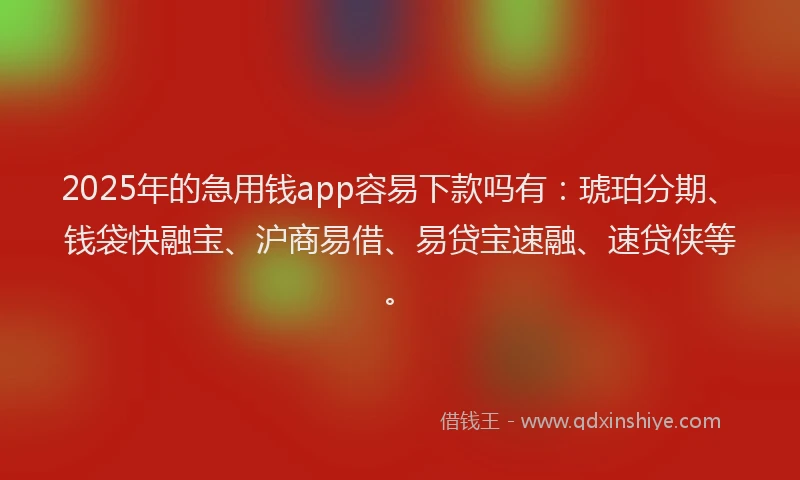 2025年的急用钱app容易下款吗有：琥珀分期、钱袋快融宝、沪商易借、易贷宝速融、速贷侠等。
