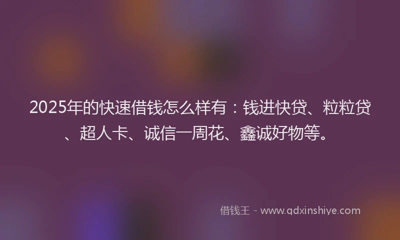 2025年的快速借钱怎么样有：钱进快贷、粒粒贷、超人卡、诚信一周花、鑫诚好物等。