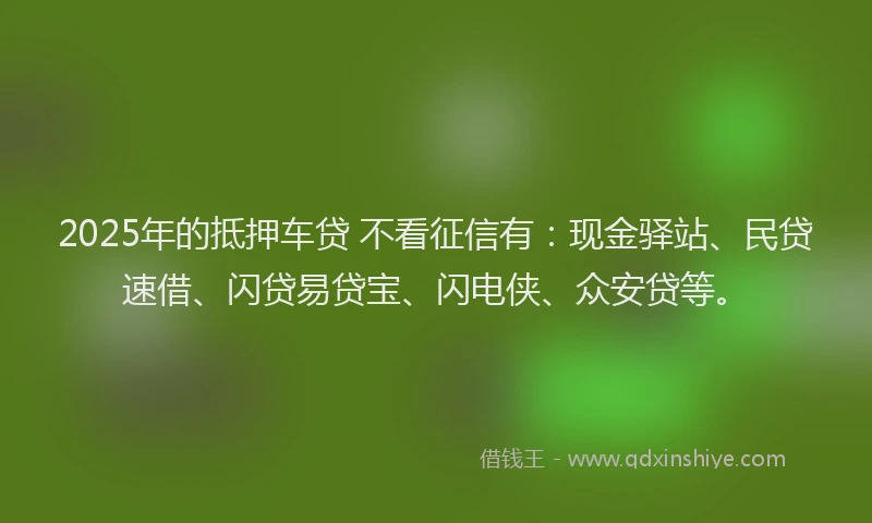 2025年的抵押车贷 不看征信有：现金驿站、民贷速借、闪贷易贷宝、闪电侠、众安贷等。