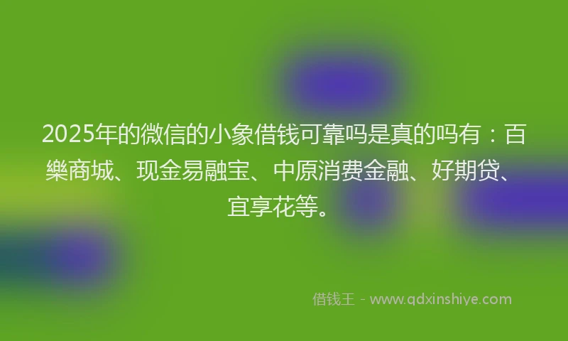 2025年的微信的小象借钱可靠吗是真的吗有：百樂商城、现金易融宝、中原消费金融、好期贷、宜享花等。