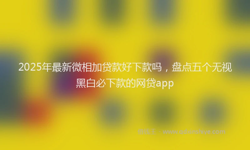 2025年最新微相加贷款好下款吗，盘点五个无视黑白必下款的网贷app