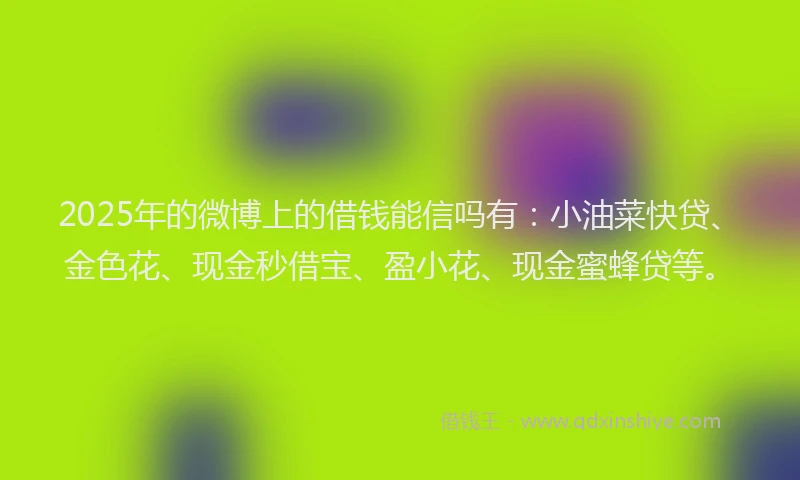 2025年的微博上的借钱能信吗有：小油菜快贷、金色花、现金秒借宝、盈小花、现金蜜蜂贷等。