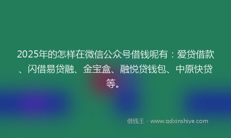 2025年的怎样在微信公众号借钱呢有：爱贷借款、闪借易贷融、金宝盒、融悦贷钱包、中原快贷等。