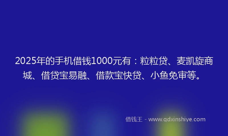 2025年的手机借钱1000元有：粒粒贷、麦凯旋商城、借贷宝易融、借款宝快贷、小鱼免审等。