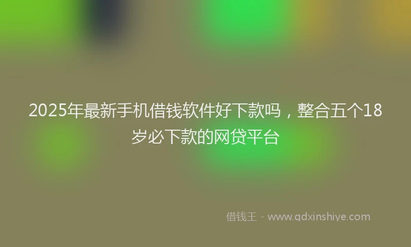 2025年最新手机借钱软件好下款吗，整合五个18岁必下款的网贷平台