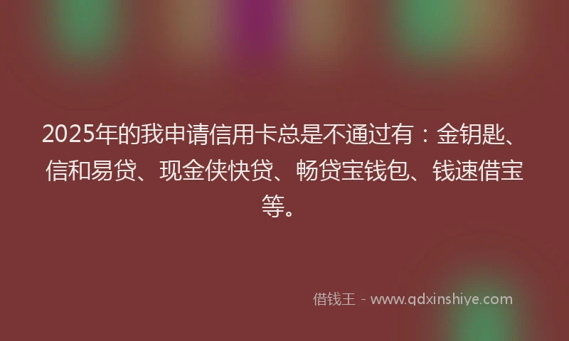 2025年的我申请信用卡总是不通过有：金钥匙、信和易贷、现金侠快贷、畅贷宝钱包、钱速借宝等。