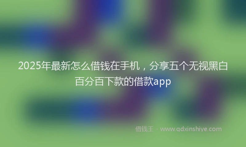 2025年最新怎么借钱在手机，分享五个无视黑白百分百下款的借款app