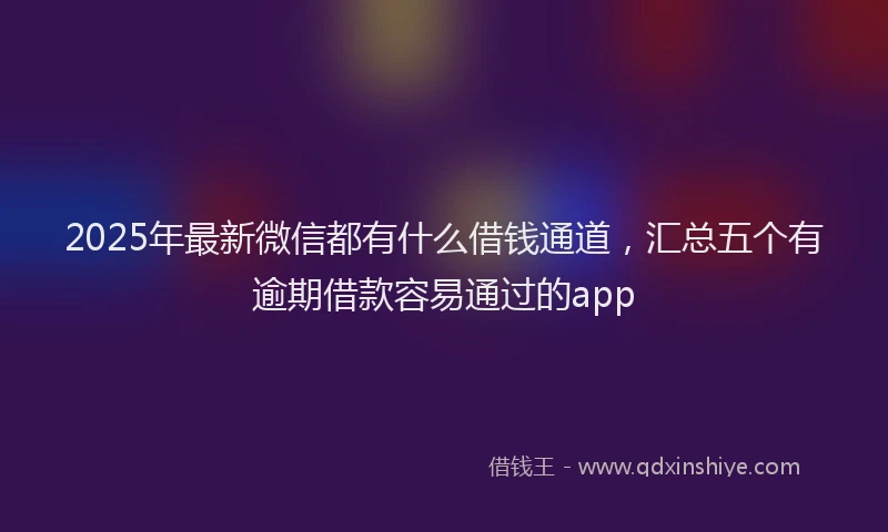 2025年最新微信都有什么借钱通道，汇总五个有逾期借款容易通过的app
