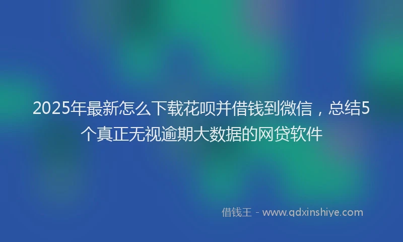 2025年最新怎么下载花呗并借钱到微信，总结5个真正无视逾期大数据的网贷软件