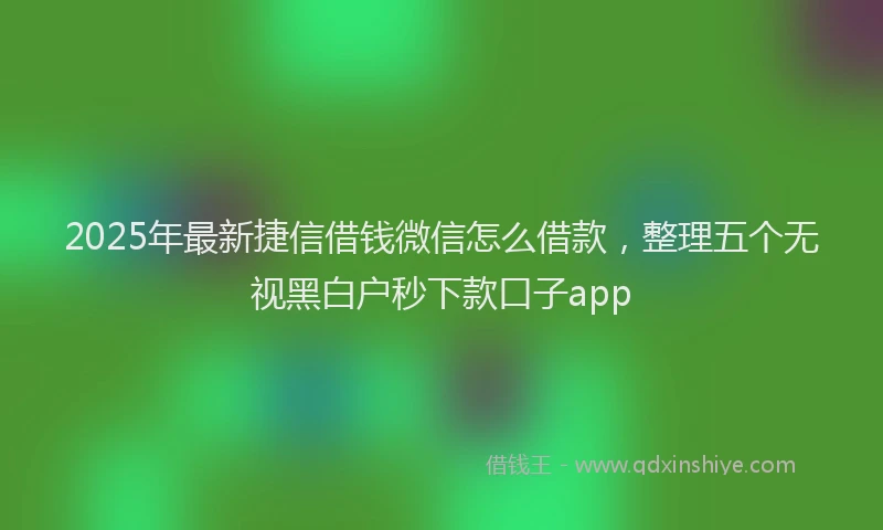 2025年最新捷信借钱微信怎么借款，整理五个无视黑白户秒下款口子app