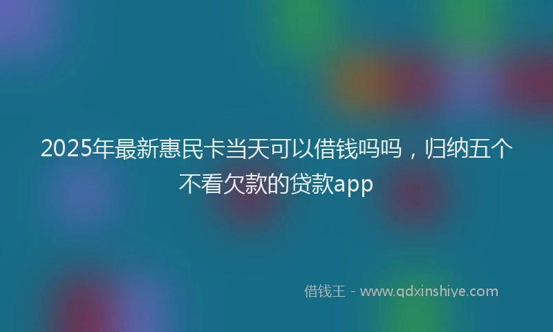 2025年最新惠民卡当天可以借钱吗吗，归纳五个不看欠款的贷款app