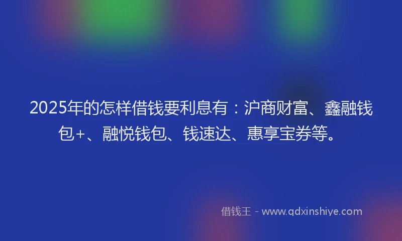 2025年的怎样借钱要利息有：沪商财富、鑫融钱包+、融悦钱包、钱速达、惠享宝券等。