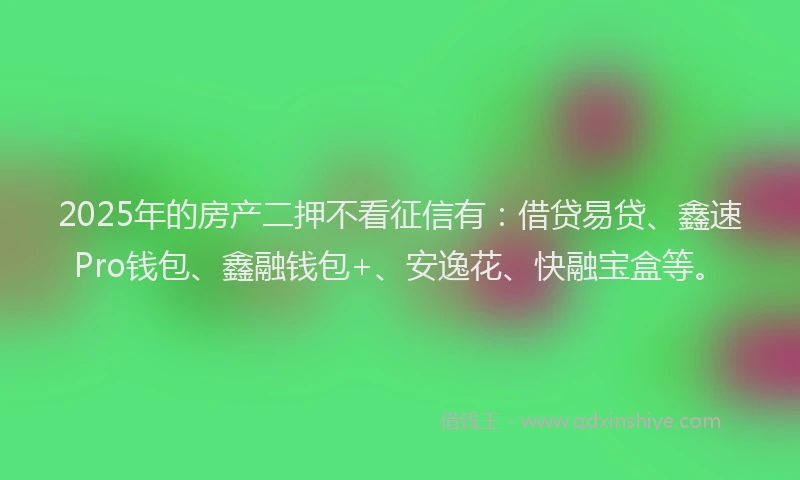 2025年的房产二押不看征信有：借贷易贷、鑫速Pro钱包、鑫融钱包+、安逸花、快融宝盒等。