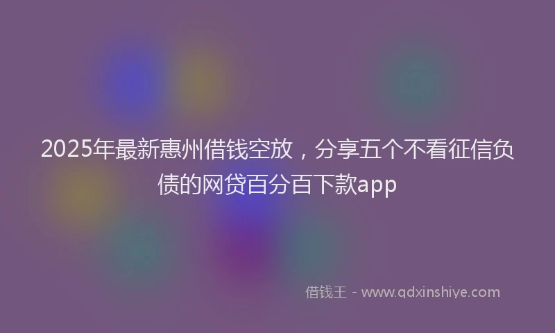 2025年最新惠州借钱空放，分享五个不看征信负债的网贷百分百下款app