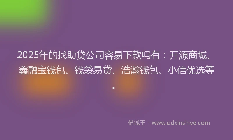2025年的找助贷公司容易下款吗有：开源商城、鑫融宝钱包、钱袋易贷、浩瀚钱包、小信优选等。